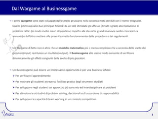 Dal Wargame al Businessgame

I primi Wargame sono stati sviluppati dall’esercito prussiano nella seconda metà del 800 con il nome Kriegspiel.
Questi giochi avevano due principali finalità: da un lato stimolate gli ufficiali (di tutti i gradi) alla risoluzione di
problemi tattici (in modo molto meno dispendioso rispetto alle classiche grandi manovre svolte con cadenza
annuale) e dall’altro mettere alla prova il corretto funzionamento delle procedure e dei regolamenti.



Un Wargame di fatto non è altro che un modello matematico più o meno complesso che a seconda delle scelte dei
giocatori (input) restituisce un risultato (output). Il Businessgame allo stesso modo consente di verificare
dinamicamente gli effetti congiunti delle scelte di più giocatori.



Un Businessgame può essere un interessante opportunità è per una Business School:

 Per verificare l’apprendimento

 Per motivare gli studenti attraverso l’utilizzo pratico degli strumenti studiati

 Per sviluppare negli studenti un approccio più concreto ed interdisciplinare ai problemi

 Per stimolare le attitudini di problem solving, decisionali e di assunzione di responsabilità

 Per sviluppare le capacità di team working in un contesto competitivo.




                                                                                                                           3
 