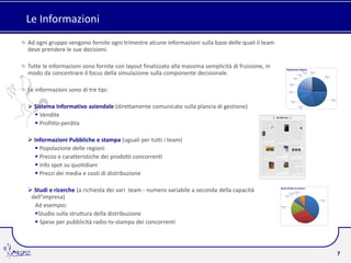 Le Informazioni
Ad ogni gruppo vengono fornite ogni trimestre alcune informazioni sulla base delle quali il team
deve prendere le sue decisioni.

Tutte le informazioni sono fornite con layout finalizzato alla massima semplicità di fruizione, in
modo da concentrare il focus della simulazione sulla componente decisionale.

Le informazioni sono di tre tipi:

 Sistema Informativo aziendale (direttamente comunicato sulla plancia di gestione)
   Vendite
   Profitto-perdita

 Informazioni Pubbliche e stampa (uguali per tutti i team)
   Popolazione delle regioni
   Prezzo e caratteristiche dei prodotti concorrenti
   Info spot su quotidiani
   Prezzi dei media e costi di distribuzione

 Studi e ricerche (a richiesta dei vari team - numero variabile a seconda della capacità
 dell’impresa)
  Ad esempio:
  Studio sulla struttura della distribuzione
   Spese per pubblicità radio-tv-stampa dei concorrenti



                                                                                                     7
 