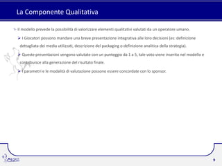 La Componente Qualitativa

Il modello prevede la possibilità di valorizzare elementi qualitativi valutati da un operatore umano.

 I Giocatori possono mandare una breve presentazione integrativa alle loro decisioni (es: definizione
 dettagliata dei media utilizzati, descrizione del packaging o definizione analitica della strategia).

 Queste presentazioni vengono valutate con un punteggio da 1 a 5, tale voto viene inserito nel modello e
 contribuisce alla generazione del risultato finale.

 I parametri e le modalità di valutazione possono essere concordate con lo sponsor.




                                                                                                            9
 