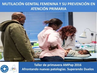 MUTILACIÓN GENITAL FEMENINA Y SU PREVENCIÓN EN
ATENCIÓN PRIMARIA
Taller de primavera AMPap 2016
Afrontando nuevas patologí...