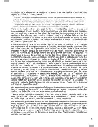 a trabajar en el plantel nunca he dejado de asistir, pues me ayudan a sentirme más
segura en mi función como profesor.
   “Luego, con el paso del tiempo, corrigiendo errores y apuntalando lo positivo, pude abandonar las apariencias y me gané la libertad de ser
  profesor: la libertad de estar en clase con seguridad en mí mismo, con un buen conocimiento de lo que se puede y lo que no se puede hacer
  en una clase; la libertad de decir lo que pienso, de ensayar nuevas técnicas para explicar un tema, de cambiar formas y modificar contenidos.
  Y con la libertad llegó la alegría: la alegría de sentirme útil a los demás, la alegría de una alta valoración de mi trabajo, la alegría por haber
  escapado a la rutina convirtiendo cada clase en una aventura y en un reto intelectual.”( José M. Steve, 2003,pag 1)

Tiene mucha razón en lo que dice José M. Steve y me identifico con él; los errores son
necesarios para crecer, duelen, pero tienen siempre una parte positiva que rescatar.
Así me sentí con el paso de los años, la seguridad te produce alegría y a la vez
confianza, los alumnos son nuestros mejores espejos y reflejan todo lo que les
enseñamos, no solo el contenido de una materia, sino que también se queda en ellos
una parte de nuestras actitudes, todo reflejan, nada ocultan y se dan cuenta si estamos
en clase con gusto o fastidio.
Pasaron los años y cada vez me sentía mejor en mi papel de maestro, cada cosa que
me preguntaban no era algo intimidante, al contrario, sentía que sabía y dominaba bien
las cosas. Después se implementó una reforma en el año 2003 y para muchos
maestros fue bueno porque les aumentaron horas de trabajo, en cambio para mí fue un
caos, la mayoría de la carga horaria era para primer semestre, en segundo se
disminuían a menos de la mitad de tiempo las horas clases de las materias que
normalmente impartía. Algunos maestros tuvieron que dejar el trabajo pues ya no les
convenía y a otros profesores los cambiaron de plantel. Para mí fue difícil, pero la vida
me dio una nueva oportunidad de seguir con el reto de ser maestro: comencé a dar
nuevas materias. Al principio sentía que no tenía ni pies ni cabeza, me tuve que poner a
estudiar más, a sentarme con los libros, buena parte de mi tiempo lo pasaba buscando
información, realizando ejercicios, y tantas cosas más; me sentí tan limitada, me dije a
mi misma, ¡Otra vez como al principio! Cometí errores, probé varias formas y parece
que no se podía hacer mucho, notaba fastidio en el grupo y aburrimiento, pero me relajé
y comencé a         divertirme y estresarme menos, eso de ser el “maestro sin
equivocaciones”, no funciona, José M. Esteve(2003), menciona que : “En este
aprendizaje por ensayo y error, uno de los peores caminos es el de querer responder al
retrato robot del “profesor ideal”; quienes lo intentan descubren la ansiedad de
comparar, cada día, las limitaciones de una persona de carne y hueso con el fantasma
etéreo de un estereotipo ideal.”
Así que aprendí que nunca estas lo suficientemente capacitado para ser maestro. En un
tiempo me sentí en la cúspide del conocimiento en mi materia, pero nunca sabes las
vueltas que da la vida y otra vez, a comenzar desde el principio.
Todo el tiempo necesitamos renovarnos, innovar, dejar a un lado palabras como: “Ese
curso ya lo tomé”, “Eso ya lo hago desde hace mucho tiempo”, “Este curso es un
requisito, tengo que tomarlo, que más me queda”, y tantas frases más.
Me doy cuenta que somos muchos los que necesitamos reflexionar sobre nuestra labor
como docentes, examinarnos con mucho detenimiento, para darnos cuenta que nuestro
traje de profesor ya necesita un remiendo o amerita con urgencia un cambio total. Estoy
convencido que no es sencillo, implica trabajo, estudio y dedicación y, sobre todo,
disposición para aprender y quitar todos los vicios que como maestros adquirimos con
el tiempo,…. no erremos, no llamemos a nuestros vicios “experiencia”, necesitamos
cambiar y renovarnos.

                                                                                                                                                       3
 
