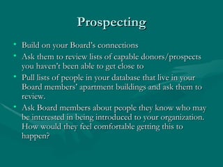 Prospecting
• Build on your Board’s connections
• Ask them to review lists of capable donors/prospects
  you haven’t been able to get close to
• Pull lists of people in your database that live in your
  Board members’ apartment buildings and ask them to
  review.
• Ask Board members about people they know who may
  be interested in being introduced to your organization.
  How would they feel comfortable getting this to
  happen?
 