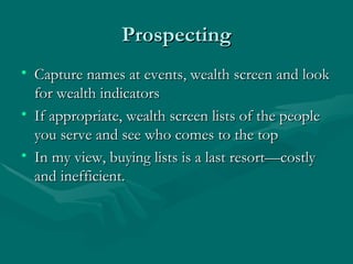 Prospecting
• Capture names at events, wealth screen and look
  for wealth indicators
• If appropriate, wealth screen lists of the people
  you serve and see who comes to the top
• In my view, buying lists is a last resort—costly
  and inefficient.
 