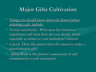Major Gifts Cultivation
• Things you should know about the donor before
  soliciting a gift include:
• Passions and priorities. What were her formative
  experiences and what does she care deeply about,
  especially as relates to your institution’s mission.
• Capacity Does this person have the means to make a
  transformative gift?
• Affinity What is this person’s assessment of and
  commitment to your institution?
 