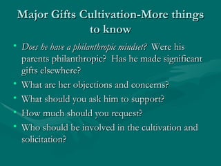 Major Gifts Cultivation-More things
             to know
• Does he have a philanthropic mindset? Were his
  parents philanthropic? Has he made significant
  gifts elsewhere?
• What are her objections and concerns?
• What should you ask him to support?
• How much should you request?
• Who should be involved in the cultivation and
  solicitation?
 