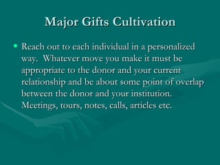 Major Gifts Cultivation
• Reach out to each individual in a personalized
  way. Whatever move you make it must be
  appropriate to the donor and your current
  relationship and be about some point of overlap
  between the donor and your institution.
  Meetings, tours, notes, calls, articles etc.
 