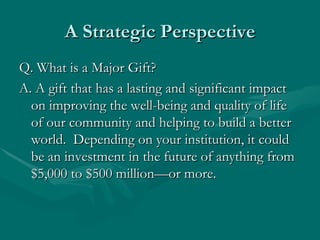 A Strategic Perspective
Q. What is a Major Gift?
A. A gift that has a lasting and significant impact
  on improving the well-being and quality of life
  of our community and helping to build a better
  world. Depending on your institution, it could
  be an investment in the future of anything from
  $5,000 to $500 million—or more.
 