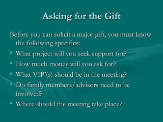 Asking for the Gift
Before you can solicit a major gift, you must know
  the following specifics:
• What project will you seek support for?
• How much money will you ask for?
• What VIP’(s) should be in the meeting?
• Do family members/advisors need to be
  involved?
• Where should the meeting take place?
 