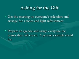 Asking for the Gift
• Get the meeting on everyone’s calendars and
  arrange for a room and light refreshment

• Prepare an agenda and assign everyone the
  points they will cover. A generic example could
  be:
 