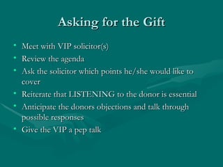 Asking for the Gift
• Meet with VIP solicitor(s)
• Review the agenda
• Ask the solicitor which points he/she would like to
  cover
• Reiterate that LISTENING to the donor is essential
• Anticipate the donors objections and talk through
  possible responses
• Give the VIP a pep talk
 