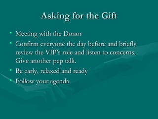 Asking for the Gift
• Meeting with the Donor
• Confirm everyone the day before and briefly
  review the VIP’s role and listen to concerns.
  Give another pep talk.
• Be early, relaxed and ready
• Follow your agenda
 