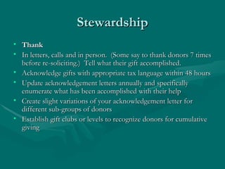 Stewardship
• Thank
• In letters, calls and in person. (Some say to thank donors 7 times
  before re-soliciting.) Tell what their gift accomplished.
• Acknowledge gifts with appropriate tax language within 48 hours
• Update acknowledgement letters annually and specifically
  enumerate what has been accomplished with their help
• Create slight variations of your acknowledgement letter for
  different sub-groups of donors
• Establish gift clubs or levels to recognize donors for cumulative
  giving
 