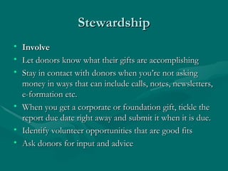 Stewardship
• Involve
• Let donors know what their gifts are accomplishing
• Stay in contact with donors when you’re not asking
  money in ways that can include calls, notes, newsletters,
  e-formation etc.
• When you get a corporate or foundation gift, tickle the
  report due date right away and submit it when it is due.
• Identify volunteer opportunities that are good fits
• Ask donors for input and advice
 