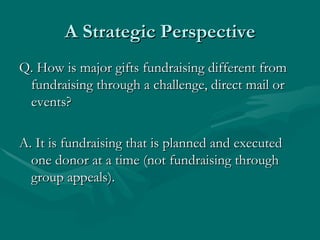 A Strategic Perspective
Q. How is major gifts fundraising different from
 fundraising through a challenge, direct mail or
 events?

A. It is fundraising that is planned and executed
  one donor at a time (not fundraising through
  group appeals).
 
