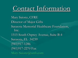 Contact Information
Mary Saionz, CFRE
Director of Major Gifts
Sarasota Memorial Healthcare Foundation,
  Inc.
1515 South Osprey Avenue, Suite B-4
Sarasota, FL 34239
(941)917-1286
(941)917-2270 Fax
Mary-Saionz@smh.com
 