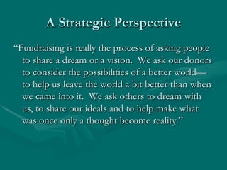 A Strategic Perspective
“Fundraising is really the process of asking people
  to share a dream or a vision. We ask our donors
  to consider the possibilities of a better world—
  to help us leave the world a bit better than when
  we came into it. We ask others to dream with
  us, to share our ideals and to help make what
  was once only a thought become reality.”
 