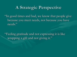 A Strategic Perspective
“In good times and bad, we know that people give
  because you meet needs, not because you have
  needs.”

“Feeling gratitude and not expressing it is like
  wrapping a gift and not giving it.”
 