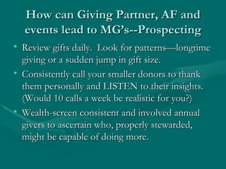 How can Giving Partner, AF and
  events lead to MG’s--Prospecting
• Review gifts daily. Look for patterns—longtime
  giving or a sudden jump in gift size.
• Consistently call your smaller donors to thank
  them personally and LISTEN to their insights.
  (Would 10 calls a week be realistic for you?)
• Wealth-screen consistent and involved annual
  givers to ascertain who, properly stewarded,
  might be capable of doing more.
 