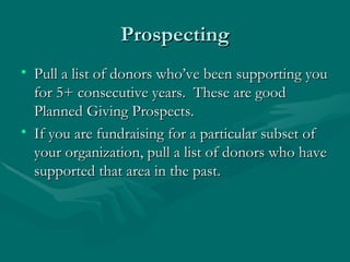 Prospecting
• Pull a list of donors who’ve been supporting you
  for 5+ consecutive years. These are good
  Planned Giving Prospects.
• If you are fundraising for a particular subset of
  your organization, pull a list of donors who have
  supported that area in the past.
 