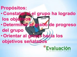 *Evaluación
Propósitos:
• Constatar si el grupo ha logrado
los objetivos
• Determinar el grado de progreso
del grupo
• Orientar al grupo hacia los
objetivos señalados
 