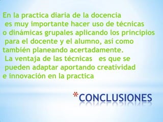 *CONCLUSIONES
En la practica diaria de la docencia
es muy importante hacer uso de técnicas
o dinámicas grupales aplicando los principios
para el docente y el alumno, así como
también planeando acertadamente.
La ventaja de las técnicas es que se
pueden adaptar aportando creatividad
e innovación en la practica
 