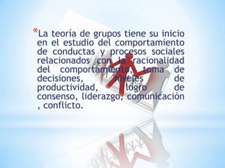 *La teoría de grupos tiene su inicio
en el estudio del comportamiento
de conductas y procesos sociales
relacionados con la racionalidad
del comportamiento, toma de
decisiones, niveles de
productividad, logro de
consenso, liderazgo, comunicación
, conflicto.
 