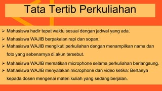  Mahasiswa hadir tepat waktu sesuai dengan jadwal yang ada.
 Mahasiswa WAJIB berpakaian rapi dan sopan.
 Mahasiswa WAJIB mengikuti perkuliahan dengan menampilkan nama dan
foto yang sebenarnya di akun tersebut.
 Mahasiswa WAJIB mematikan microphone selama perkuliahan berlangsung.
 Mahasiswa WAJIB menyalakan microphone dan video ketika: Bertanya
kepada dosen mengenai materi kuliah yang sedang berjalan.
Tata Tertib Perkuliahan
 