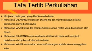  Menjawab pertanyaan yang diberikan oleh dosen.
 Mahasiswa DILARANG melakukan sharing file dan membuat gaduh selama
perkuliahan daring berlangsung.
 Mahasiswa WAJIB fokus dan memperhatikan semua materi yang disampaikan oleh
dosen.
 Mahasiswa DILARANG untuk melakukan aktifitas lain pada saat mengikuti
perkuliahan daring kecuali atas seizin dosen.
 Mahasiswa WAJIB memberikan informasi/keterangan apabila akan meninggalkan
kelas.
Tata Tertib Perkuliahan
 