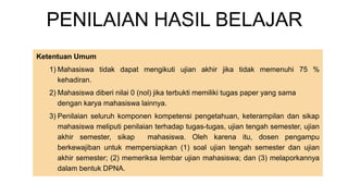 PENILAIAN HASIL BELAJAR
Ketentuan Umum
1) Mahasiswa tidak dapat mengikuti ujian akhir jika tidak memenuhi 75 %
kehadiran.
2) Mahasiswa diberi nilai 0 (nol) jika terbukti memiliki tugas paper yang sama
dengan karya mahasiswa lainnya.
3) Penilaian seluruh komponen kompetensi pengetahuan, keterampilan dan sikap
mahasiswa meliputi penilaian terhadap tugas-tugas, ujian tengah semester, ujian
akhir semester, sikap mahasiswa. Oleh karena itu, dosen pengampu
berkewajiban untuk mempersiapkan (1) soal ujian tengah semester dan ujian
akhir semester; (2) memeriksa lembar ujian mahasiswa; dan (3) melaporkannya
dalam bentuk DPNA.
 