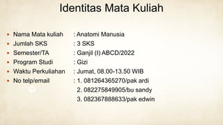 Identitas Mata Kuliah
 Nama Mata kuliah : Anatomi Manusia
 Jumlah SKS : 3 SKS
 Semester/TA : Ganjil (I) ABCD/2022
 Program Studi : Gizi
 Waktu Perkuliahan : Jumat, 08.00-13.50 WIB
 No telp/email : 1. 081264365270/pak ardi
2. 082275849905/bu sandy
3. 082367888633/pak edwin
 