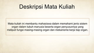 Deskripsi Mata Kuliah
Mata kuliah ini membantu mahasiswa dalam memahami jenis sistem
organ dalam tubuh manusia beserta organ penyusunnya yang
meliputi fungsi masing-masing organ dan mekanisme kerja tiap organ.
 