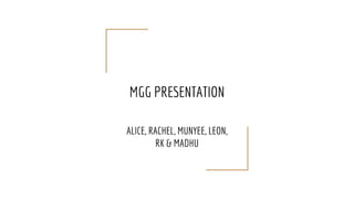 MGG PRESENTATION
ALICE, RACHEL, MUNYEE, LEON,
RK & MADHU
 
