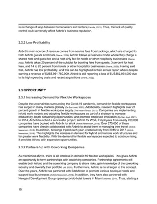 _________________________________________
10
in exchange of keys between homeowners and renters (Carville, 2021). Thus, the lack of quality
control could adversely affect Airbnb’s business reputation.
2.2.2 Low Profitability
Airbnb's main source of revenue comes from service fees from bookings, which are charged to
both Airbnb guests and hosts (Deane, 2022). Airbnb follows a business model where they charge a
shared host and guest fee and a host-only fee for hotels or other hospitality businesses (Deane,
2022). Airbnb takes 20 percent of the subtotal for booking fees from guests, 3 percent for host
fees, and 14 to 20 percent from hotels or other hospitality businesses (Deane, 2022). Having said
that, Airbnb has low profitability, and this can be highlighted in their annual report where despite
earning a revenue of $US5,991,760,000, Airbnb is still reporting a loss of $US352,034,000 due
to its high operating costs and recent acquisitions (Airbnb, 2022).
2.3 OPPORTUNITY
2.3.1 Increasing Demand for Flexible Workspaces
Despite the uncertainties surrounding the Covid-19 pandemic, demand for flexible workspaces
has surged in many markets globally (De San José, 2021). Additionally, research highlights over 21
percent growth in flexible workspace supply (The Instant Group, 2021). Companies are implementing
hybrid work models and adopting flexible workspaces as part of a strategy to increase
productivity, boost networking opportunities, and promote employee innovation (De San José, 2021).
In 2014, Airbnb launched a successful project, Airbnb for Work. Employees from nearly 700,000
companies have booked with Airbnb for Work (Airbnb Newsroom, 2018). Over 275,000 of these
companies have directly collaborated with Airbnb to assist them in managing their travel (Airbnb
Newsroom, 2018). In addition, bookings tripled each year, consecutively from 2015 to 2017 (Airbnb
Newsroom, 2018). This highlights the increase in demand for hybrid and remote work structures and
for greater work flexibility. With the demand for flexible workspaces expected to continue rising,
it provides Airbnb with expansion opportunities.
2.3.2 Partnership with Coworking Companies
As mentioned above, there is an increase in demand for flexible workspaces. This gives Airbnb
an opportunity to form partnerships with coworking companies. Partnership agreements will
enable both Airbnb and the coworking company to share risks, gain knowledge of the coworking
industry and diversify their portfolio (Ali, 2020). Furthermore, Airbnb is no stranger to this concept.
Over the years, Airbnb has partnered with SiteMinder to promote various boutique hotels and
support local businesses (Airbnb Newsroom, 2019). In addition, they have also partnered with
Newgard Development Group opening condo-hotel towers in Miami (Warren, 2019). Thus, starting a
 