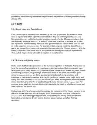 _________________________________________
11
partnership with coworking companies will give Airbnb the potential to diversify the services they
already offer.
2.4 THREAT
2.4.1 Legal Laws and Regulations
Each country has its own set of laws as stated by the local government. For instance, hosts
need to register and obtain a permit or license before they can list their property (Airbnb, n.d.).
Some countries may prohibit unlicensed short-term rentals of under 30 days or at places that
are of primary residence (Airbnb, n.d.). In addition, hosts need to adhere to a unique set of rules
and regulations implemented by their local state governments and certain states have tax laws
on rental properties (AllTheRooms, 2022). For example, in Los Angeles, hosts that do not have a
permit are banned from hosting unlicensed short-term rentals under 30 days (Airbnb, n.d.). With the
continuous growth of the rental market, it is possible for new regulations to be implemented.
Thus, Airbnb may be more vulnerable to litigation in years to come.
2.4.2 Privacy and Safety Issues
Unlike hotels that follow the jurisdiction of the municipal legislation of that state, Airbnb does not
have the same safety regulations. In recent years, reports mentioned that some guests have
faced privacy and safety issues during their stay. Police interventions, attacks on guests, unsafe
surroundings, narcotics, drug dealings, and firearms found in the rental are common guest
concerns (Fergusson, 2022, para. 32). Some guests experienced unsafe living conditions and
infestation in their rented properties, where sightings of bugs, rodents, pests, mold, fluids, and
rotting food were spotted (Fergusson, 2022). In addition, gas leaks, missing carbon monoxide and/or
smoke detectors, and other fire or electrical hazards make travelers worry (Fergusson, 2022). For
example; a gas leak in an Airbnb in Mexico had resulted in the death of a California couple and
their 3-year-old son (Kilander, 2021).
Furthermore, with the advancement of technology, it is more common for hidden cameras to be
placed in smoke detectors, iPhone charging docks, USB adapters, and other hiding spots
(Fergusson, 2022), thus creating privacy concerns. Since safety and privacy issues are external
factors that Airbnb cannot directly control, this may cause mistrust and affect Airbnb’s
reputation.
 