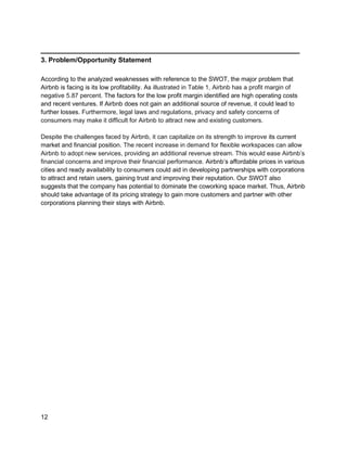 _________________________________________
12
3. Problem/Opportunity Statement
According to the analyzed weaknesses with reference to the SWOT, the major problem that
Airbnb is facing is its low profitability. As illustrated in Table 1, Airbnb has a profit margin of
negative 5.87 percent. The factors for the low profit margin identified are high operating costs
and recent ventures. If Airbnb does not gain an additional source of revenue, it could lead to
further losses. Furthermore, legal laws and regulations, privacy and safety concerns of
consumers may make it difficult for Airbnb to attract new and existing customers.
Despite the challenges faced by Airbnb, it can capitalize on its strength to improve its current
market and financial position. The recent increase in demand for flexible workspaces can allow
Airbnb to adopt new services, providing an additional revenue stream. This would ease Airbnb’s
financial concerns and improve their financial performance. Airbnb’s affordable prices in various
cities and ready availability to consumers could aid in developing partnerships with corporations
to attract and retain users, gaining trust and improving their reputation. Our SWOT also
suggests that the company has potential to dominate the coworking space market. Thus, Airbnb
should take advantage of its pricing strategy to gain more customers and partner with other
corporations planning their stays with Airbnb.
 