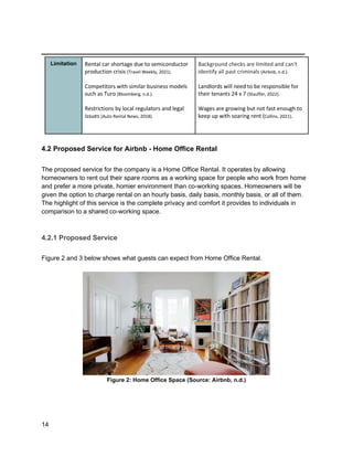_________________________________________
14
Limitation Rental car shortage due to semiconductor
production crisis (Travel Weekly, 2021).
Competitors with similar business models
such as Turo (Bloomberg, n.d.).
Restrictions by local regulators and legal
issues (Auto Rental News, 2018).
Background checks are limited and can't
identify all past criminals (Airbnb, n.d.).
Landlords will need to be responsible for
their tenants 24 x 7 (Stauffer, 2022).
Wages are growing but not fast enough to
keep up with soaring rent (Collins, 2021).
4.2 Proposed Service for Airbnb - Home Office Rental
The proposed service for the company is a Home Office Rental. It operates by allowing
homeowners to rent out their spare rooms as a working space for people who work from home
and prefer a more private, homier environment than co-working spaces. Homeowners will be
given the option to charge rental on an hourly basis, daily basis, monthly basis, or all of them.
The highlight of this service is the complete privacy and comfort it provides to individuals in
comparison to a shared co-working space.
4.2.1 Proposed Service
Figure 2 and 3 below shows what guests can expect from Home Office Rental.
Figure 2: Home Office Space (Source: Airbnb, n.d.)
 