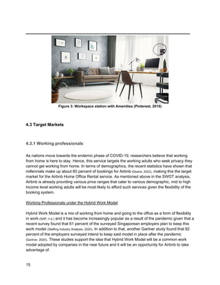 _________________________________________
15
Figure 3: Workspace station with Amenities (Pinterest, 2019)
4.3 Target Markets
4.3.1 Working professionals
As nations move towards the endemic phase of COVID-19, researchers believe that working
from home is here to stay. Hence, this service targets the working adults who seek privacy they
cannot get working from home. In terms of demographics, the recent statistics have shown that
millennials make up about 60 percent of bookings for Airbnb (Deane, 2022), making this the target
market for the Airbnb Home Office Rental service. As mentioned above in the SWOT analysis,
Airbnb is already providing various price ranges that cater to various demographic, mid to high
income level working adults will be most likely to afford such services given the flexibility of the
booking system.
Working Professionals under the Hybrid Work Model
Hybrid Work Model is a mix of working from home and going to the office as a form of flexibility
in work (SAP, n.d.) and it has become increasingly popular as a result of the pandemic given that a
recent survey found that 61 percent of the surveyed Singaporean employers plan to keep this
work model (Staffing Industry Analysts, 2020). In addition to that, another Gartner study found that 82
percent of the employers surveyed intend to keep said model in place after the pandemic
(Gartner, 2020). These studies support the idea that Hybrid Work Model will be a common work
model adopted by companies in the near future and it will be an opportunity for Airbnb to take
advantage of.
 