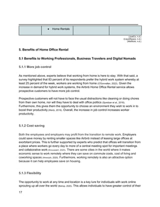 _________________________________________
17
● Home Rentals
(JustCo, n.d.)
(LiquidSpace, n.d.)
(WeWork, n.d.)
5. Benefits of Home Office Rental
5.1 Benefits to Working Professionals, Business Travelers and Digital Nomads
5.1.1 More job control
As mentioned above, experts believe that working from home is here to stay. With that said, a
survey highlighted that 83 percent of its respondents prefer the hybrid work system whereby at
least 25 percent of the week, workers are working from home (O'Donnellan, 2022). Given the
increase in demand for hybrid work systems, the Airbnb Home Office Rental service allows
prospective customers to have more job control.
Prospective customers will not have to face the usual distractions like cleaning or doing chores
from their own home, nor will they have to deal with office politics (Spreitzer et al., 2018).
Furthermore, this gives them the opportunity to choose an environment they wish to work in to
boost their productivity (Wertz, 2019). Overall, the increase in job control increases worker
productivity.
5.1.2 Cost saving
Both the employees and employers may profit from the transition to remote work. Employers
could save money by renting smaller spaces like Airbnb instead of leasing large offices at
exorbitant prices. This is further supported by experts who predict that offices will transition from
a place where workers go every day to more of a central meeting spot for important meetings
and collaborative work (Snouwaert, 2020). There are some cities in the world where it makes
economic sense to work remotely where they can save on commute costs, cost of living and
coworking spaces (Hroncich, 2020). Furthermore, working remotely is also an attractive option
because it can help employees save on housing.
5.1.3 Flexibility
The opportunity to work at any time and location is a key lure for individuals with work online
sprouting up all over the world (Bishop, 2020). This allows individuals to have greater control of their
 