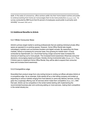 _________________________________________
18
work. In the wake of coronavirus, office workers settle into their home-based routines and prefer
to continue working from home as it encourages them to be more productive (Snouwaert, 2020). “A
survey conducted by IBM found that 54 percent of employees would prefer to primarily work
remotely” (Snouwaert, 2020, para 2).
5.2 Additional Benefits to Airbnb
5.2.1 Wider Consumer Base
Airbnb's primary target market is working professionals that are seeking individual private office
space as opposed to co-working spaces. However, Home Office Rental also targets
subcategory markets such as business travelers and digital nomads. By expanding into these
markets, Airbnb is increasing its consumer base, thus growing its market reach. A study
conducted by OpenGrowth (2021) found that having a large consumer base increases the
chances of reaching out to more people. The increased brand awareness influences consumer
decisions, encouraging repeat purchases, thereby driving incremental sales (Rhodes, 2017). Thus,
if Airbnb were to implement Home Office Rental, they will be able to expand their consumer
base and increase brand awareness.
5.2.2 Competitive edge
Diversified their product range from only renting homes to renting out offices will place Airbnb at
a competitive edge. As an example, Grab started off as a ride hailing company and ended up
expanding to various markets ranging from food delivery to same day delivery services, turning
grab into a superapp offering over 20 services which made them competitive (Khoso, 2021). With
that said, Airbnb can be competitive in the rental market starting with implementing the
recommended business plan and continuing adding on more services, making them competitive
in the rental industry too.
 