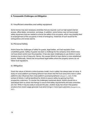 _________________________________________
19
6. Foreseeable Challenges and Mitigation
6.1 Insufficient amenities and safety equipment
Some homes may lack necessary amenities that are required, such as high-speed internet
access, office desks, connectors, and plugs. In addition, some homes may not have proper
safety equipment that are needed to ensure the safety of its occupants, which may possibly lead
to endangerment of the occupants in times of emergency. Instances of such would be fire
extinguishers and smoke alarms.
6.2 Personal Safety
Airbnb faces the challenges of safety for guests, legal battles, and bad reputation from
unsatisfied guests. Safety of guests has been a challenge for the company since Airbnb does
not have direct control over the properties. It has also been challenging to use Airbnb in some
locations due to risk of insecurity. Hence, this causes Airbnb to lose clients to more established
brands. Additionally, Airbnb has encountered legal battles where the property owners do not
follow local regulations.
6.3 Mitigation
Given the nature of Airbnb’s online business model, trust in safety has always been an issue. A
study on cross-platform purchasing behavior has shown that the trust consumers have in other
platforms also influences their cross-platform purchasing behavior (Zhang & Yu, 2020). In the
context of Airbnb, it will be beneficial for Airbnb to assure safety by gaining trust from
prospective customers. To counter the challenges mentioned above, Airbnb should hire a
specialized team to check new listings to ensure that safety requirements and basic amenities
are met. While it may be costly to execute this plan, another study has shown that positive
emotions from brand usage generate trust which brings in more loyal customers (Eisingerich et al.,
2021).
 