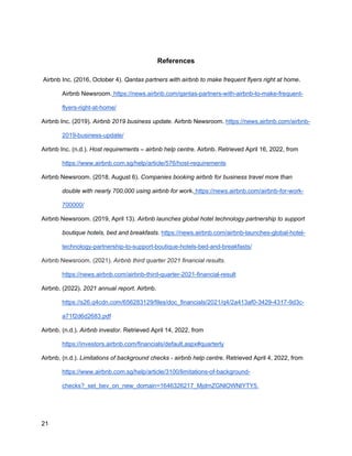 _________________________________________
21
References
Airbnb Inc. (2016, October 4). Qantas partners with airbnb to make frequent flyers right at home.
Airbnb Newsroom. https://news.airbnb.com/qantas-partners-with-airbnb-to-make-frequent-
flyers-right-at-home/
Airbnb Inc. (2019). Airbnb 2019 business update. Airbnb Newsroom. https://news.airbnb.com/airbnb-
2019-business-update/
Airbnb Inc. (n.d.). Host requirements – airbnb help centre. Airbnb. Retrieved April 16, 2022, from
https://www.airbnb.com.sg/help/article/576/host-requirements
Airbnb Newsroom. (2018, August 6). Companies booking airbnb for business travel more than
double with nearly 700,000 using airbnb for work. https://news.airbnb.com/airbnb-for-work-
700000/
Airbnb Newsroom. (2019, April 13). Airbnb launches global hotel technology partnership to support
boutique hotels, bed and breakfasts. https://news.airbnb.com/airbnb-launches-global-hotel-
technology-partnership-to-support-boutique-hotels-bed-and-breakfasts/
Airbnb Newsroom. (2021). Airbnb third quarter 2021 financial results.
https://news.airbnb.com/airbnb-third-quarter-2021-financial-result
Airbnb. (2022). 2021 annual report. Airbnb.
https://s26.q4cdn.com/656283129/files/doc_financials/2021/q4/2a413af0-3429-4317-9d3c-
a71f2d6d2683.pdf
Airbnb. (n.d.). Airbnb investor. Retrieved April 14, 2022, from
https://investors.airbnb.com/financials/default.aspx#quarterly
Airbnb. (n.d.). Limitations of background checks - airbnb help centre. Retrieved April 4, 2022, from
https://www.airbnb.com.sg/help/article/3100/limitations-of-background-
checks?_set_bev_on_new_domain=1646326217_MjdmZGNlOWNlYTY5.
 
