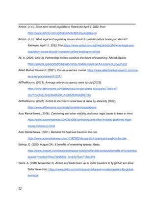 _________________________________________
22
Airbnb. (n.d.). Short-term rental regulations. Retrieved April 9, 2022, from
https://www.airbnb.com.sg/help/article/864/los-angeles-ca
Airbnb. (n.d.). What legal and regulatory issues should I consider before hosting on Airbnb?
Retrieved April 11, 2022, from https://www.airbnb.com.sg/help/article/376/what-legal-and-
regulatory-issues-should-i-consider-before-hosting-on-airbnb
Ali, A. (2020, June 3). Partnership models could be the future of coworking. Allwork.Space.
https://allwork.space/2020/06/partnership-models-could-be-the-future-of-coworking/
Allied Market Research. (2021). Car-as-a-service market. https://www.alliedmarketresearch.com/car-
as-a-service-market-A12371
AllTheRooms. (2021). Average airbnb occupancy rates by city [2022].
https://www.alltherooms.com/analytics/average-airbnb-occupancy-rates-by-
city/?msclkid=74dc3ba5b24b11ecb6293fc0e66d7c6c
AllTheRooms. (2022). Airbnb & short-term rental laws & taxes by state/city [2022].
https://www.alltherooms.com/analytics/airbnb-regulations/
Auto Rental News. (2018). Carsharing and other mobility platforms: legal issues to keep in mind.
https://www.autorentalnews.com/303309/carsharing-and-other-mobility-platforms-legal-
issues-to-keep-in-mind
Auto Rental News. (2021). Demand for business travel on the rise.
https://www.autorentalnews.com/10147960/demand-for-business-travel-on-the-rise
Bishop, C. (2020, August 24). 9 benefits of coworking spaces. Ideas.
https://www.wework.com/ideas/workspace-solutions/flexible-products/benefits-of-coworking-
spaces?msclkid=83ac72b9b60e11ecb3274ec7f15b340d
Black, A. (2016, November 2). Airbnb and Delta team up to invite travelers to fly global, live local.
Delta News Hub. https://news.delta.com/airbnb-and-delta-team-invite-travelers-fly-global-
live-local
 