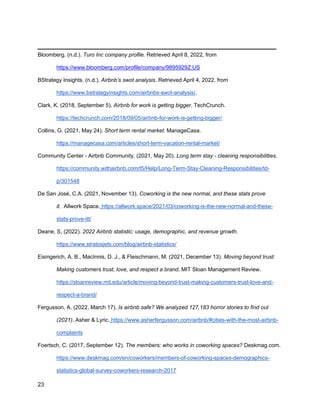 _________________________________________
23
Bloomberg. (n.d.). Turo Inc company profile. Retrieved April 8, 2022, from
https://www.bloomberg.com/profile/company/9895929Z:US
BStrategy Insights. (n.d.). Airbnb’s swot analysis. Retrieved April 4, 2022, from
https://www.bstrategyinsights.com/airbnbs-swot-analysis/.
Clark, K. (2018, September 5). Airbnb for work is getting bigger. TechCrunch.
https://techcrunch.com/2018/09/05/airbnb-for-work-is-getting-bigger/
Collins, G. (2021, May 24). Short term rental market. ManageCasa.
https://managecasa.com/articles/short-term-vacation-rental-market/
Community Center - Airbnb Community. (2021, May 20). Long term stay - cleaning responsibilities.
https://community.withairbnb.com/t5/Help/Long-Term-Stay-Cleaning-Responsibilities/td-
p/301548
De San José, C.A. (2021, November 13). Coworking is the new normal, and these stats prove
it. Allwork Space. https://allwork.space/2021/03/coworking-is-the-new-normal-and-these-
stats-prove-itt/
Deane, S. (2022). 2022 Airbnb statistic: usage, demographic, and revenue growth.
https://www.stratosjets.com/blog/airbnb-statistics/
Eisingerich, A. B., MacInnis, D. J., & Fleischmann, M. (2021, December 13). Moving beyond trust:
Making customers trust, love, and respect a brand. MIT Sloan Management Review.
https://sloanreview.mit.edu/article/moving-beyond-trust-making-customers-trust-love-and-
respect-a-brand/
Fergusson, A. (2022, March 17). Is airbnb safe? We analyzed 127,183 horror stories to find out
(2021). Asher & Lyric. https://www.asherfergusson.com/airbnb/#cities-with-the-most-airbnb-
complaints
Foertsch, C. (2017, September 12). The members: who works in coworking spaces? Deskmag.com.
https://www.deskmag.com/en/coworkers/members-of-coworking-spaces-demographics-
statistics-global-survey-coworkers-research-2017
 
