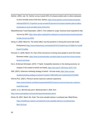 _________________________________________
24
Gartner. (2020, July 14). Gartner survey reveals 82% of company leaders plan to allow employees
to work remotely some of the time. Gartner. https://www.gartner.com/en/newsroom/press-
releases/2020-07-14-gartner-survey-reveals-82-percent-of-company-leaders-plan-to-allow-
employees-to-work-remotely-some-of-the-time
Global Business Travel Association. (2021). From setback to surge: business travel expected to fully
recover by 2024. https://www.gbta.org/blog/from-setback-to-surge-business-travel-expected-
to-fully-recover-by-2024/
Herrig, A. (2022, March 9). The airbnb effect: how the pandemic is driving this travel side hustle.
Entrepreneur.https://www.entrepreneur.com/article/421610?msclkid=aec1d108ae7a11ecb8f
6cab3151e28be
Hroncich, C. (2020, March 10). Fear of the coronavirus is driving more people to work from home.
Business Insider. https://www.businessinsider.com/best-cities-to-work-from-home-remote-
be-your-own-boss
Hui Li, & Kannan Srinivasan. (2019, 17 April). Competitive dynamics in the sharing economy: an
analysis in the context of airbnb and hotels. https://doi.org/10.1287/mksc.2018.1143
IIDE. (2021). Extensive marketing strategy of airbnb - full case study. https://iide.co/case-
studies/marketing-strategy-of-airbnb/?msclkid=73687e94b1ad11ec9c0c033210704892
Informa PLC. (2021). Premium service improves customer experience.
https://www.thinkhdi.com/library/supportworld/2021/premium-service-improves-customer-
experience.aspx
JustCo. (n.d.). Membership plans. Retrieved April 3, 2022, from
https://www.justcoglobal.com/coworking/sg/membership-plans/
Khoso, M. (2021, March 30). Grab: The most valuable startup in southeast asia. Mikal Khoso.
https://mikalkhoso.medium.com/grab-the-most-valuable-startup-in-southeast-asia-
f6dc13e12ca1
 