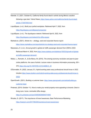 _________________________________________
25
Kilander, G. (2021, October 6). California family found dead in airbnb during Mexico vacation
following a gas leak. Yahoo! News. https://news.yahoo.com/california-family-found-dead-
airbnb-173057505.html
LiquidSpace. (n.d.). Build your perfect workplace. Retrieved April 7, 2022, from
https://liquidspace.com/altspace/companies
LiquidSpace. (n.d.). The liquidspace network. Retrieved April 8, 2022, from
https://liquidspace.com/network-for-office-space
MarketLine. (2021). Airbnb Inc – strategy, swot and corporate finance report.
https://store.marketline.com/report/airbnb-inc-strategy-swot-and-corporate-finance-repor/
Mazareanu, E. (n.d.). Annual growth in global air traffic passenger demand from 2006 to 2022.
Retrieved March 4, 2022, from https://www.statista.com/statistics/193533/growth-of-global-
air-traffic-passenger-demand/.
Meleo, L., Romolini, A., & De Marco, M. (2016). The sharing economy revolution and peer-to-peer
online platforms. the case of airbnb. Lecture notes in business information processing, 561–
570. https://doi.org/10.1007/978-3-319-32689-4_43
O'Donnellan, R. (2022, January 31). Hybrid working stats every professional should know in 2022.
Intuition.https://www.intuition.com/hybrid-working-stats-every-professional-should-know-in-
2022/
OpenGrowth. (2021). Building a customer base. https://www.opengrowth.com/article/building-a-
customer-base
Pinterest. (2019, October 11). How to make your rental property more appealing to tenants: Desk in
living room, home, minimalist office design.
https://in.pinterest.com/pin/430938258094071684/
Rhodes, D. (2017). The importance of brand awareness. Baer Performance Marketing.
https://baerpm.com/2017/06/28/importance-brand-awareness/
 