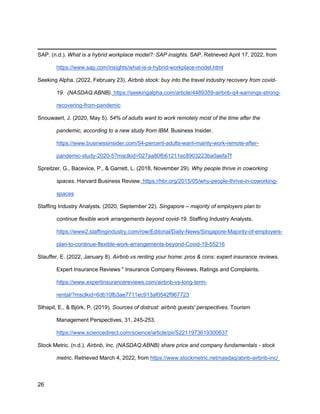 _________________________________________
26
SAP. (n.d.). What is a hybrid workplace model?: SAP insights. SAP. Retrieved April 17, 2022, from
https://www.sap.com/insights/what-is-a-hybrid-workplace-model.html
Seeking Alpha. (2022, February 23). Airbnb stock: buy into the travel industry recovery from covid-
19. (NASDAQ:ABNB). https://seekingalpha.com/article/4489359-airbnb-q4-earnings-strong-
recovering-from-pandemic
Snouwaert, J. (2020, May 5). 54% of adults want to work remotely most of the time after the
pandemic, according to a new study from IBM. Business Insider.
https://www.businessinsider.com/54-percent-adults-want-mainly-work-remote-after-
pandemic-study-2020-5?msclkid=027aa80fb61211ec8903223ba0aefa7f
Spreitzer, G., Bacevice, P., & Garrett, L. (2018, November 29). Why people thrive in coworking
spaces. Harvard Business Review. https://hbr.org/2015/05/why-people-thrive-in-coworking-
spaces
Staffing Industry Analysts. (2020, September 22). Singapore – majority of employers plan to
continue flexible work arrangements beyond covid-19. Staffing Industry Analysts.
https://www2.staffingindustry.com/row/Editorial/Daily-News/Singapore-Majority-of-employers-
plan-to-continue-flexible-work-arrangements-beyond-Covid-19-55216
Stauffer, E. (2022, January 8). Airbnb vs renting your home: pros & cons: expert insurance reviews.
Expert Insurance Reviews " Insurance Company Reviews, Ratings and Complaints.
https://www.expertinsurancereviews.com/airbnb-vs-long-term-
rental/?msclkid=6db10fb3ae7711ec913af0542f967723
Sthapit, E., & Björk, P. (2019). Sources of distrust: airbnb guests' perspectives. Tourism
Management Perspectives, 31, 245-253.
https://www.sciencedirect.com/science/article/pii/S2211973619300637
Stock Metric. (n.d.). Airbnb, Inc. (NASDAQ:ABNB) share price and company fundamentals - stock
metric. Retrieved March 4, 2022, from https://www.stockmetric.net/nasdaq/abnb-airbnb-inc/
 