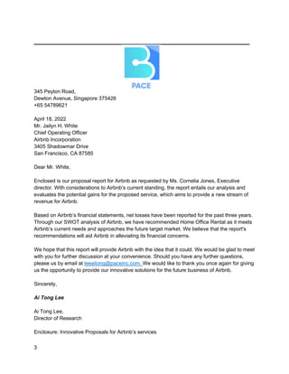 _________________________________________
3
345 Peyton Road,
Dewton Avenue, Singapore 375426
+65 54789621
April 18, 2022
Mr. Jailyn H. White
Chief Operating Officer
Airbnb Incorporation
3405 Shadowmar Drive
San Francisco, CA 87585
Dear Mr. White,
Enclosed is our proposal report for Airbnb as requested by Ms. Cornelia Jones, Executive
director. With considerations to Airbnb’s current standing, the report entails our analysis and
evaluates the potential gains for the proposed service, which aims to provide a new stream of
revenue for Airbnb.
Based on Airbnb’s financial statements, net losses have been reported for the past three years.
Through our SWOT analysis of Airbnb, we have recommended Home Office Rental as it meets
Airbnb’s current needs and approaches the future target market. We believe that the report's
recommendations will aid Airbnb in alleviating its financial concerns.
We hope that this report will provide Airbnb with the idea that it could. We would be glad to meet
with you for further discussion at your convenience. Should you have any further questions,
please us by email at leeaitong@paceinc.com. We would like to thank you once again for giving
us the opportunity to provide our innovative solutions for the future business of Airbnb.
Sincerely,
Ai Tong Lee
Ai Tong Lee,
Director of Research
Enclosure: Innovative Proposals for Airbnb’s services
 