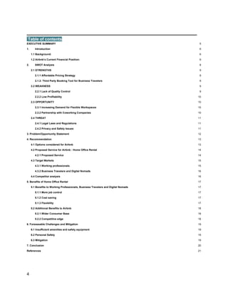 _________________________________________
4
Table of contents
EXECUTIVE SUMMARY 5
1. Introduction 6
1.1 Background: 6
1.2 Airbnb’s Current Financial Position: 6
2. SWOT Analysis 8
2.1 STRENGTHS 9
2.1.1 Affordable Pricing Strategy 9
2.1.2: Third Party Booking Tool for Business Travelers 9
2.2 WEAKNESS 9
2.2.1 Lack of Quality Control 9
2.2.2 Low Profitability 10
2.3 OPPORTUNITY 10
2.3.1 Increasing Demand for Flexible Workspaces 10
2.3.2 Partnership with Coworking Companies 10
2.4 THREAT 11
2.4.1 Legal Laws and Regulations 11
2.4.2 Privacy and Safety Issues 11
3. Problem/Opportunity Statement 12
4. Recommendation 13
4.1 Options considered for Airbnb 13
4.2 Proposed Service for Airbnb - Home Office Rental 14
4.2.1 Proposed Service 14
4.3 Target Markets 15
4.3.1 Working professionals 15
4.3.2 Business Travelers and Digital Nomads 16
4.4 Competitor analysis 16
5. Benefits of Home Office Rental 17
5.1 Benefits to Working Professionals, Business Travelers and Digital Nomads 17
5.1.1 More job control 17
5.1.2 Cost saving 17
5.1.3 Flexibility 17
5.2 Additional Benefits to Airbnb 18
5.2.1 Wider Consumer Base 18
5.2.2 Competitive edge 18
6. Foreseeable Challenges and Mitigation 19
6.1 Insufficient amenities and safety equipment 19
6.2 Personal Safety 19
6.3 Mitigation 19
7. Conclusion 20
References 21
 
