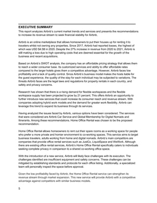 _________________________________________
5
EXECUTIVE SUMMARY
This report analyzes Airbnb’s current market trends and services and presents the recommendations
to increase its revenue stream to seek financial stability for Airbnb.
Airbnb is an online marketplace that allows homeowners to put their houses up for renting it to
travelers whilst not owning any properties. Since 2017, Airbnb had reported losses, the highest of
which was USD $4.5B in 2020. Despite the 27% increase in revenue from 2020 to 2021, Airbnb is
still making a loss due to high operating costs that are deemed essential for the growth of the
business and recent acquisitions.
Based on Airbnb’s SWOT analysis, the company has an affordable pricing strategy that allows them
to reach a wider consumer base. Its customized services and ability to offer affordable rates
compared to the larger hotels gives them a competitive advantage. However, Airbnb faces low
profitability and a lack of quality control. Since Airbnb’s business model makes the hosts liable for
the guest experience, the quality of the stay for each individual may be subjected to variations. The
threats Airbnb faces are the legal laws and regulations for property rentals in each country, and
safety and privacy concerns.
Research has shown that there is a rising demand for flexible workspaces and the flexible
workspace supply has been projected to grow by 21 percent. This offers Airbnb an opportunity to
further introduce new services that could increase its consumer reach and revenue stream. With
companies adopting hybrid work models and the demand for greater work flexibility, Airbnb can
leverage this trend to expand its business through its services.
Having analyzed the issues faced by Airbnb, various options have been considered. The services
that were considered are Airbnb Car Service and Global Membership for Digital Nomads and
Itinerants. Among these recommendations, Home Office Rental was chosen to be the proposed
recommendation.
Home Office Rental allows homeowners to rent out their spare rooms as a working space for people
who prefer a more private and homier environment to co-working spaces. This service aims to target
business travelers, adults working from home and digital nomads. Airbnb’s main competitors are
companies that provide office rental services such as JustCo, LiquidSpace and WeWork. Although
there are existing office rental services, Airbnb’s Home Office Rental specifically caters to individuals
seeking complete privacy in comparison to a shared co-working office space.
With the introduction of a new service, Airbnb will likely face challenges with its execution. The
challenges identified are insufficient equipment and safety concerns. These challenges can be
mitigated by establishing standards and protocols for each office listing. Additionally, a specialized
team will personally inspect the space before approval.
Given the low profitability faced by Airbnb, the Home Office Rental service can strengthen its
revenue stream through market expansion. This new service will provide Airbnb with a competitive
advantage against competitors with similar business models.
 