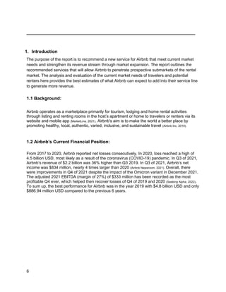 _________________________________________
6
1. Introduction
The purpose of the report is to recommend a new service for Airbnb that meet current market
needs and strengthen its revenue stream through market expansion. The report outlines the
recommended services that will allow Airbnb to penetrate prospective submarkets of the rental
market. The analysis and evaluation of the current market needs of travelers and potential
renters here provides the best estimates of what Airbnb can expect to add into their service line
to generate more revenue.
1.1 Background:
Airbnb operates as a marketplace primarily for tourism, lodging and home rental activities
through listing and renting rooms in the host’s apartment or home to travelers or renters via its
website and mobile app (MarketLine, 2021). Airbnb's aim is to make the world a better place by
promoting healthy, local, authentic, varied, inclusive, and sustainable travel (Airbnb Inc, 2019).
1.2 Airbnb’s Current Financial Position:
From 2017 to 2020, Airbnb reported net losses consecutively. In 2020, loss reached a high of
4.5 billion USD, most likely as a result of the coronavirus (COVID-19) pandemic. In Q3 of 2021,
Airbnb’s revenue of $2.2 billion was 36% higher than Q3 2019. In Q3 of 2021, Airbnb’s net
income was $834 million, nearly 4 times larger than 2020 (Airbnb Newsroom, 2021). Overall, there
were improvements in Q4 of 2021 despite the impact of the Omicron variant in December 2021.
The adjusted 2021 EBITDA (margin of 27%) of $333 million has been recorded as the most
profitable Q4 ever, which helped then recover losses of Q4 of 2019 and 2020 (Seeking Alpha, 2022).
To sum up, the best performance for Airbnb was in the year 2019 with $4.8 billion USD and only
$886.94 million USD compared to the previous 6 years.
 